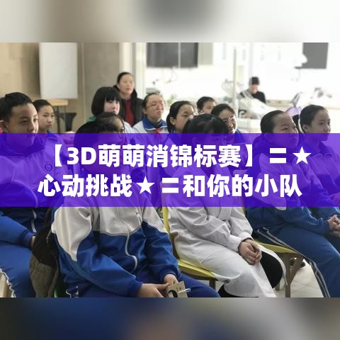 【3D萌萌消锦标赛】〓★心动挑战★〓和你的小队一起开启3D消除大冒险~赢取丰厚奖励！